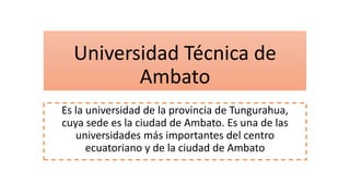 Universidad Técnica de
Ambato
Es la universidad de la provincia de Tungurahua,
cuya sede es la ciudad de Ambato. Es una de las
universidades más importantes del centro
ecuatoriano y de la ciudad de Ambato
 