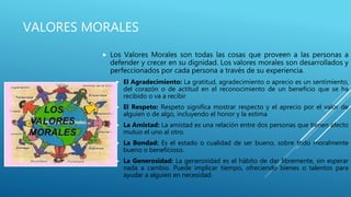 VALORES MORALES
 Los Valores Morales son todas las cosas que proveen a las personas a
defender y crecer en su dignidad. Los valores morales son desarrollados y
perfeccionados por cada persona a través de su experiencia.
 El Agradecimiento: La gratitud, agradecimiento o aprecio es un sentimiento,
del corazón o de actitud en el reconocimiento de un beneficio que se ha
recibido o va a recibir
 El Respeto: Respeto significa mostrar respecto y el aprecio por el valor de
alguien o de algo, incluyendo el honor y la estima
 La Amistad: La amistad es una relación entre dos personas que tienen afecto
mutuo el uno al otro.
 La Bondad: Es el estado o cualidad de ser bueno, sobre todo moralmente
bueno o beneficioso.
 La Generosidad: La generosidad es el hábito de dar libremente, sin esperar
nada a cambio. Puede implicar tiempo, ofreciendo bienes o talentos para
ayudar a alguien en necesidad.
 