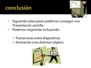  Siguiendo estas pasos podemos conseguir una
Presentación sencilla.
 Podemos mejorarlas incluyendo:
 Transiciones entre diapositivas
 Animación a los distintos objetos
 