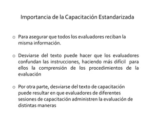 o Para asegurar que todos los evaluadores reciban la
misma información.
o Desviarse del texto puede hacer que los evaluadores
confundan las instrucciones, haciendo más difícil para
ellos la comprensión de los procedimientos de la
evaluación
o Por otra parte, desviarse del texto de capacitación
puede resultar en que evaluadores de diferentes
sesiones de capacitación administren la evaluación de
distintas maneras
Importancia de la Capacitación Estandarizada
 