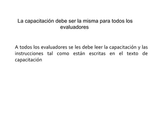 La capacitación debe ser la misma para todos los
evaluadores
A todos los evaluadores se les debe leer la capacitación y las
instrucciones tal como están escritas en el texto de
capacitación
 