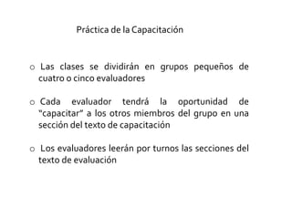Práctica de la Capacitación
o Las clases se dividirán en grupos pequeños de
cuatro o cinco evaluadores
o Cada evaluador tendrá la oportunidad de
“capacitar” a los otros miembros del grupo en una
sección del texto de capacitación
o Los evaluadores leerán por turnos las secciones del
texto de evaluación
 