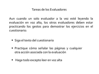 Tareas de los Evaluadores
Aun cuando un solo evaluador a la vez esté leyendo la
evaluación en voz alta, los otros evaluadores deben estar
practicando los gestos para demostrar los ejercicios en el
cuestionario:
 Siga el texto del cuestionario
 Practique cómo señalar las páginas y cualquier
otra acción asociada con la evaluación
 Haga todo excepto leer en voz alta
 