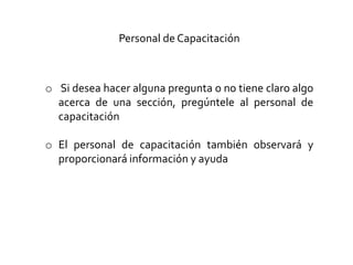 Personal de Capacitación
o Si desea hacer alguna pregunta o no tiene claro algo
acerca de una sección, pregúntele al personal de
capacitación
o El personal de capacitación también observará y
proporcionará información y ayuda
 