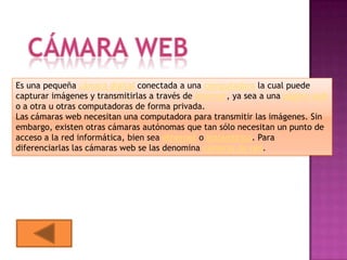 Es una pequeña cámara digital conectada a una computadora la cual puede
capturar imágenes y transmitirlas a través de Internet, ya sea a una página web
o a otra u otras computadoras de forma privada.
Las cámaras web necesitan una computadora para transmitir las imágenes. Sin
embargo, existen otras cámaras autónomas que tan sólo necesitan un punto de
acceso a la red informática, bien sea ethernet o inalámbrico. Para
diferenciarlas las cámaras web se las denomina cámaras de red.
 
