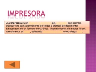 Una impresora es un dispositivo periférico del ordenador que permite
producir una gama permanente de textos o gráficos de documentos
almacenados en un formato electrónico, imprimiéndolos en medios físicos,
normalmente en papel, utilizando cartuchos de tinta o tecnología láser.
 