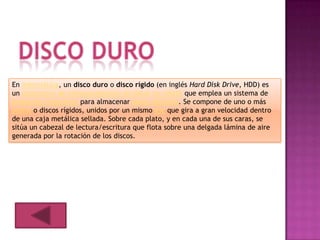 En informática, un disco duro o disco rígido (en inglés Hard Disk Drive, HDD) es
un dispositivo de almacenamiento de datos no volátil que emplea un sistema de
grabación magnética para almacenar datos digitales. Se compone de uno o más
platos o discos rígidos, unidos por un mismo eje que gira a gran velocidad dentro
de una caja metálica sellada. Sobre cada plato, y en cada una de sus caras, se
sitúa un cabezal de lectura/escritura que flota sobre una delgada lámina de aire
generada por la rotación de los discos.
 
