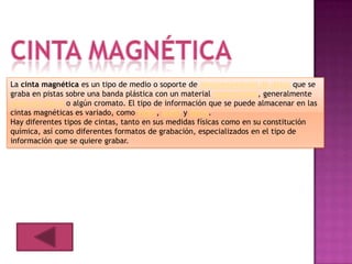 La cinta magnética es un tipo de medio o soporte de almacenamiento de datos que se
graba en pistas sobre una banda plástica con un material magnetizado, generalmente
óxido de hierro o algún cromato. El tipo de información que se puede almacenar en las
cintas magnéticas es variado, como vídeo, audio y datos.
Hay diferentes tipos de cintas, tanto en sus medidas físicas como en su constitución
química, así como diferentes formatos de grabación, especializados en el tipo de
información que se quiere grabar.
 