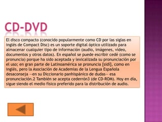 El disco compacto (conocido popularmente como CD por las siglas en
inglés de Compact Disc) es un soporte digital óptico utilizado para
almacenar cualquier tipo de información (audio, imágenes, vídeo,
documentos y otros datos). En español se puede escribir cedé (como se
pronuncia) porque ha sido aceptada y lexicalizada su pronunciación por
el uso; en gran parte de Latinoamérica se pronuncia [sidí], como en
inglés, pero la Asociación de Academias de la Lengua Española
desaconseja —en su Diccionario panhispánico de dudas— esa
pronunciación.2 También se acepta cederrón3 (de CD-ROM). Hoy en día,
sigue siendo el medio físico preferido para la distribución de audio.
 