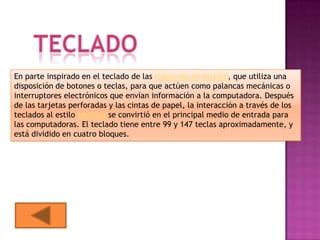 En parte inspirado en el teclado de las máquinas de escribir, que utiliza una
disposición de botones o teclas, para que actúen como palancas mecánicas o
interruptores electrónicos que envían información a la computadora. Después
de las tarjetas perforadas y las cintas de papel, la interacción a través de los
teclados al estilo teletipo se convirtió en el principal medio de entrada para
las computadoras. El teclado tiene entre 99 y 147 teclas aproximadamente, y
está dividido en cuatro bloques.
 