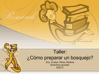 Taller: ¿Cómo preparar un bosquejo? Dra. Evelyn Pérez Medina Directora Auxiliar EGCTI 