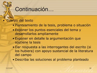 Continuación… Cuerpo del texto Planteamiento de la tesis, problema o situación Exponer los puntos esenciales del tema y desarrollarlos ampliamente Exponer en detalle la argumentación que sostiene la tesis Dar respuesta a las interrogantes del escrito (si los hubiera) con apoyo sustancial de la literatura del campo Describa las soluciones al problema planteado 
