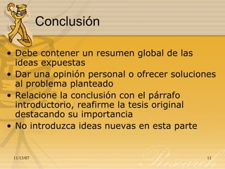 Conclusión Debe contener un resumen global de las ideas expuestas  Dar una opinión personal o ofrecer soluciones al problema planteado Relacione la conclusión con el párrafo introductorio, reafirme la tesis original destacando su importancia No introduzca ideas nuevas en esta parte 