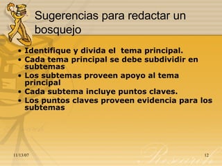 Sugerencias para redactar un bosquejo Identifique y divida el  tema principal. Cada tema principal se debe subdividir en subtemas  Los subtemas proveen apoyo al tema principal  Cada subtema incluye puntos claves. Los puntos claves proveen evidencia para los subtemas 