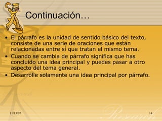 Continuación… El párrafo es la unidad de sentido básico del texto, consiste de una serie de oraciones que están relacionadas entre sí que tratan el mismo tema.  Cuando se cambia de párrafo significa que has concluido una idea principal y puedes pasar a otro aspecto del tema general.  Desarrolle solamente una idea principal por párrafo. 