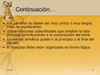Continuación… Los párrafos no deben ser muy cortos o muy largos, trate de equilibrarlos Utilice oraciones subordinadas que amplían la idea principal contribuyendo a la comprensión del tema La oración temática puede ir al principio o al final del párrafo El bosquejo debe estar organizado en forma lógica 