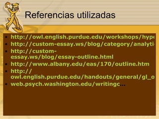 Referencias utilizadas http://owl.english.purdue.edu/workshops/hypertext/ResearchW/outline.html http://custom-essay.ws/blog/category/analytical-essay-writing-guide/ http://custom- essay.ws/blog/essay-outline.html http://www.albany.edu/eas/170/outline.htm http:// owl.english.purdue.edu/handouts/general/gl_outlin.html web.psych.washington.edu/writingc ... 