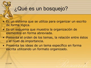 ¿Qué es un bosquejo? Es un sistema que se utiliza para organizar un escrito de forma lógica. Es un esquema que muestra la organización de elementos en forma abreviada. Presenta el orden de los temas, la relación entre éstos y el nivel de importancia.  Presenta las ideas de un tema específico en forma escrita utilizando un formato organizado. 