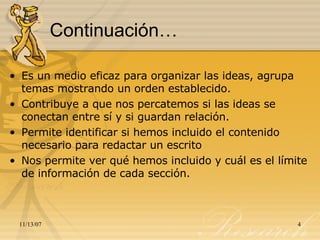 Continuación… Es un medio eficaz para organizar las ideas, agrupa temas mostrando un orden establecido. Contribuye a que nos percatemos si las ideas se conectan entre sí y si guardan relación. Permite identificar si hemos incluido el contenido necesario para redactar un escrito Nos permite ver qué hemos incluido y cuál es el límite de información de cada sección. 