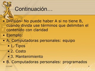 Continuación… División- No puede haber A si no tiene B, cuando divida use términos que delimiten el contenido con claridad Ejemplo:  A. Computadoras personales: equipo 1. Tipos  2. Costo 3. Mantenimiento B. Computadoras personales: programados  