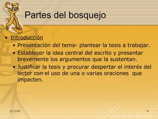 Partes del bosquejo Introducción Presentación del tema- plantear la tesis a trabajar. Establecer la idea central del escrito y presentar brevemente los argumentos que la sustentan. Justificar la tesis y procurar despertar el interés del lector con el uso de una o varias oraciones  que impacten.  