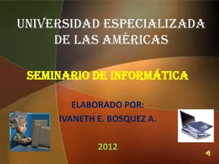 UNIVERSIDAD ESPECIALIZADA
     DE LAS AMÉRICAS

 SEMINARIO DE Informática

        ELABORADO POR:
     IVANETH E. BOSQUEZ A.

             2012
 