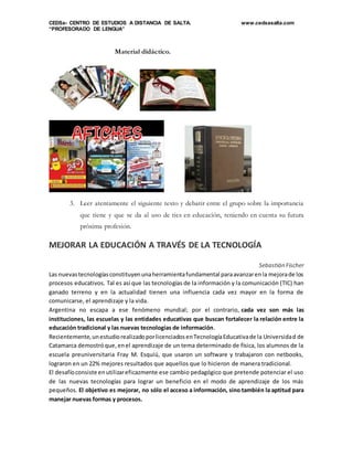 CEDSa- CENTRO DE ESTUDIOS A DISTANCIA DE SALTA. www.cedsasalta.com
“PROFESORADO DE LENGUA”
Material didáctico.
3. Leer atentamente el siguiente texto y debatir entre el grupo sobre la importancia
que tiene y que se da al uso de tics en educación, teniendo en cuenta su futura
próxima profesión.
MEJORAR LA EDUCACIÓN A TRAVÉS DE LA TECNOLOGÍA
Sebastián Fischer
Las nuevastecnologíasconstituyenunaherramientafundamental paraavanzarenla mejorade los
procesos educativos. Tal es así que las tecnologías de la información y la comunicación (TIC) han
ganado terreno y en la actualidad tienen una influencia cada vez mayor en la forma de
comunicarse, el aprendizaje y la vida.
Argentina no escapa a ese fenómeno mundial; por el contrario, cada vez son más las
instituciones, las escuelas y las entidades educativas que buscan fortalecer la relación entre la
educación tradicional y las nuevas tecnologías de información.
Recientemente,unestudiorealizadoporlicenciadosenTecnologíaEducativade la Universidad de
Catamarca demostróque,enel aprendizaje de un tema determinado de física, los alumnos de la
escuela preuniversitaria Fray M. Esquiú, que usaron un software y trabajaron con netbooks,
lograron en un 22% mejores resultados que aquellos que lo hicieron de manera tradicional.
El desafíoconsiste enutilizareficazmente ese cambio pedagógico que pretende potenciar el uso
de las nuevas tecnologías para lograr un beneficio en el modo de aprendizaje de los más
pequeños. El objetivo es mejorar, no sólo el acceso a información, sino también la aptitud para
manejar nuevas formas y procesos.
 