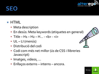    HTML
     Meta description
     En desús: Meta keywords (etiquetes en general)
     Title – H1 – H2 – H… - <b> - <i>
     UL – LI (menús)
     Distribució del codi
     Codi com més net millor (ús de CSS i llibreries
      Javascript)
     Imatges, videos, …
     Enllaços externs – interns – ancora.
 