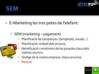    E-Marketing les tres potes de l’elefant:

     SEM (marketing – pagament)
         Planificació de campanyes. (temporals, anuals...)
         Planificació i treball dels anuncis.
         Identificació i rendiment de les paraules claus dels
          nostres anuncis.
         Imatge de la nostra empresa. (tipus anuncis)
         Posició!
 