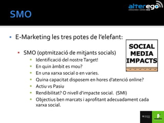   E-Marketing les tres potes de l’elefant:

     SMO (optmització de mitjants socials)
            Identificació del nostre Target!
            En quin àmbit es mou?
            En una xarxa social o en varies.
            Quina capacitat disposem en hores d’atenció online?
            Actiu vs Pasiu
            Rendibilitat? O nivell d’impacte social. (SMI)
            Objectius ben marcats i aprofitant adecuadament cada
             xarxa social.
 