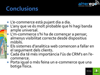    L’e-commerce està pujant dia a dia.
   L’any que ve és molt probable que hi hagi banda
    ample universal.
   L’m-commerce s’hi ha de començar a pensar,
    almenys visibilitat correcte desde dispositius
    mòbils.
   Els sistemes d’analitica web comencen a fallar en
    el seguiment dels clients.
   Cada dia té més importància l’ús de CRM’s en l’e-
    commerce.
   Porta igual o més feina un e-commerce que una
    botiga física.
 