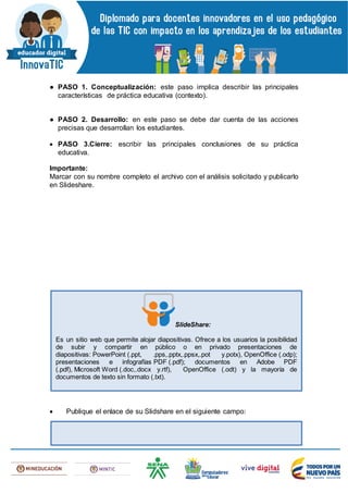 ● PASO 1. Conceptualización: este paso implica describir las principales
características de práctica educativa (contexto).
● PASO 2. Desarrollo: en este paso se debe dar cuenta de las acciones
precisas que desarrollan los estudiantes.
 PASO 3.Cierre: escribir las principales conclusiones de su práctica
educativa.
Importante:
Marcar con su nombre completo el archivo con el análisis solicitado y publicarlo
en Slideshare.
 Publique el enlace de su Slidshare en el siguiente campo:
SlideShare:
Es un sitio web que permite alojar diapositivas. Ofrece a los usuarios la posibilidad
de subir y compartir en público o en privado presentaciones de
diapositivas: PowerPoint (.ppt, .pps,.pptx,.ppsx,.pot y.potx), OpenOffice (.odp);
presentaciones e infografías PDF (.pdf); documentos en Adobe PDF
(.pdf), Microsoft Word (.doc,.docx y.rtf), OpenOffice (.odt) y la mayoría de
documentos de texto sin formato (.txt).
 