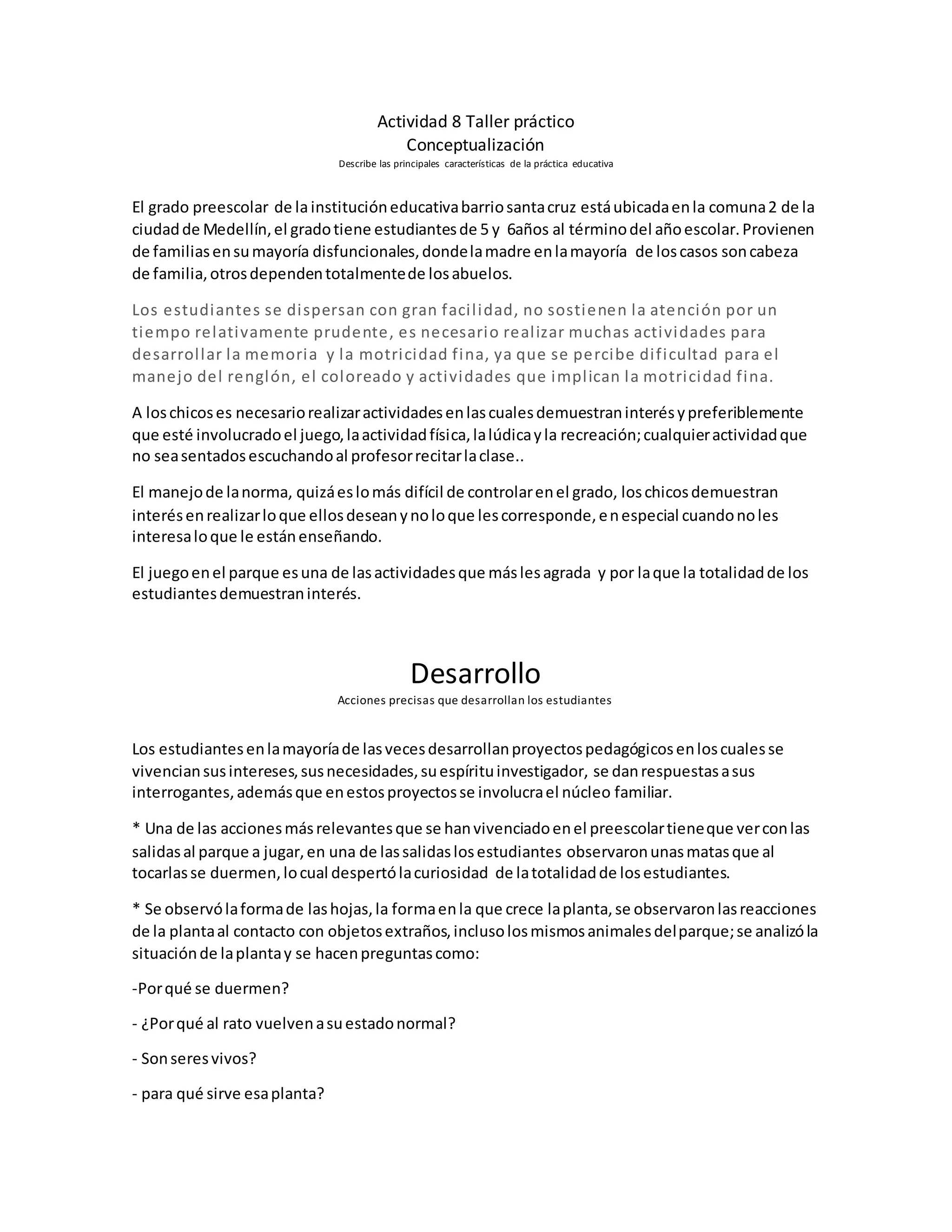 Actividad 8 Taller práctico
Conceptualización
Describe las principales características de la práctica educativa
El grado preescolar de lainstitucióneducativabarriosantacruz estáubicadaenla comuna2 de la
ciudadde Medellín,el gradotiene estudiantesde 5 y 6años al términodel añoescolar.Provienen
de familiasensumayoría disfuncionales,dondelamadre enlamayoría de loscasos soncabeza
de familia,otrosdependentotalmentede losabuelos.
Los estudiantes se dispersan con gran facilidad, no sostienen la atención por un
tiempo relativamente prudente, es necesario realizar muchas actividades para
desarrollar la memoria y la motricidad fina, ya que se percibe dificultad para el
manejo del renglón, el coloreado y actividades que implican la motricidad fina.
A loschicoses necesariorealizaractividadesenlascualesdemuestraninterésypreferiblemente
que esté involucradoel juego,laactividadfísica,lalúdicayla recreación;cualquieractividadque
no seasentadosescuchandoal profesorrecitarlaclase..
El manejode lanorma, quizáeslomás difícil de controlarenel grado, loschicosdemuestran
interésenrealizarloque ellosdeseanynoloque lescorresponde,enespecial cuandonoles
interesaloque le estánenseñando.
El juegoenel parque esuna de lasactividadesque máslesagrada y por laque la totalidadde los
estudiantesdemuestraninterés.
Desarrollo
Acciones precisas que desarrollan los estudiantes
Los estudiantesenlamayoríade lasvecesdesarrollanproyectospedagógicosenloscualesse
vivenciansusintereses,susnecesidades,suespírituinvestigador, se danrespuestasasus
interrogantes,ademásque enestosproyectosse involucrael núcleo familiar.
* Una de las accionesmásrelevantesque se hanvivenciadoenel preescolartieneque verconlas
salidasal parque a jugar,en una de lassalidaslosestudiantes observaronunasmatasque al
tocarlasse duermen,locual despertólacuriosidad de latotalidadde losestudiantes.
* Se observólaformade lashojas,la formaenla que crece laplanta,se observaronlasreacciones
de la plantaal contacto con objetosextraños,inclusolosmismosanimalesdelparque;se analizóla
situaciónde laplantay se hacenpreguntascomo:
-Porqué se duermen?
- ¿Porqué al rato vuelvenasuestadonormal?
- Sonseresvivos?
- para qué sirve esaplanta?
 