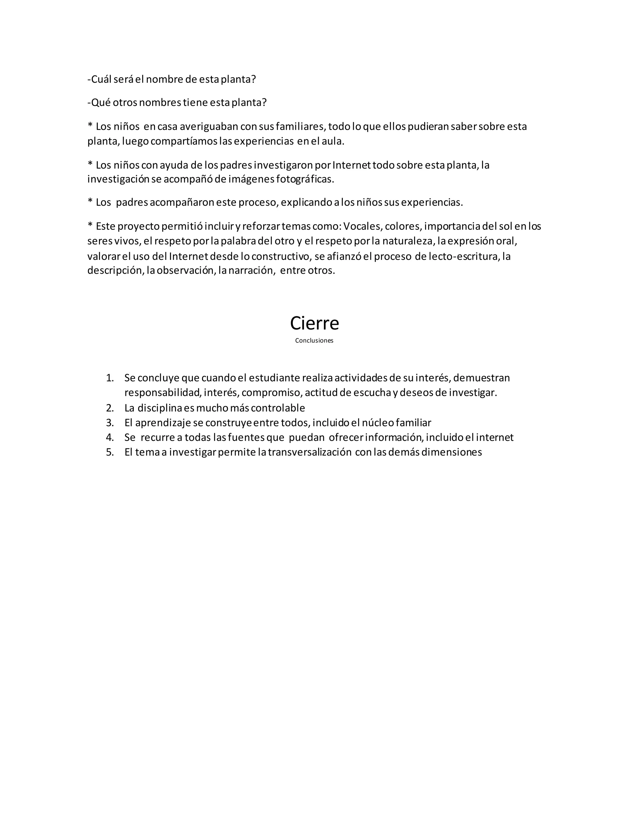 -Cuál seráel nombre de estaplanta?
-Qué otrosnombrestiene estaplanta?
* Los niños encasa averiguaban consusfamiliares,todoloque ellospudieransabersobre esta
planta,luegocompartíamoslasexperiencias enel aula.
* Los niñosconayuda de lospadresinvestigaronporInternettodosobre estaplanta,la
investigaciónse acompañóde imágenesfotográficas.
* Los padresacompañaroneste proceso,explicandoalosniñossusexperiencias.
* Este proyectopermitióincluiryreforzartemascomo:Vocales,colores,importanciadel sol enlos
seresvivos,el respetoporlapalabradel otro y el respetoporla naturaleza,laexpresiónoral,
valorarel uso del Internetdesde loconstructivo, se afianzóel proceso de lecto-escritura,la
descripción,laobservación,lanarración, entre otros.
Cierre
Conclusiones
1. Se concluye que cuandoel estudiante realizaactividadesde suinterés,demuestran
responsabilidad,interés,compromiso,actitudde escuchaydeseosde investigar.
2. La disciplinaesmuchomáscontrolable
3. El aprendizaje se construyeentre todos,incluidoel núcleofamiliar
4. Se recurre a todas lasfuentesque puedan ofrecerinformación,incluidoel internet
5. El temaa investigarpermite latransversalización conlasdemásdimensiones
 