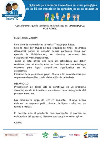 Consideramos que la tendencia más utilizada es: APRENDIZAJE
POR RETOS.
CONTEXTUALIZACION
En el área de matemáticas se realiza Trabajo por Retos.
Esto se hace por grupos de aula (equipos de niños de grados
diferentes) donde se abordan temas puntuales como por
ejemplo la Multiplicación, los números decimales, Los
Fraccionarios y sus operaciones.
Como el reto ofrece una serie de actividades que deber
realizarse para alcanzarlo, éste, se constituye en una estrategia
oportuna para lograr aprendizajes significativos en los
estudiantes.
Inicialmente se presenta al grupo El reto y las competencias que
se piensan desarrollar con la elaboración de tal trabajo.
DESARROLLO
Presentación del Reto: Este se constituye en un problema
vivencial, donde se inscribe el estudiante como protagonista del
proceso a ejecutar.
Los estudiantes luego de leer en conjunto el reto, deben
elaborar un esquema grafico donde clarifiquen cuales son las
tareas a realizar.
El docente está al pendiente para acompañar el proceso de
elaboración del esquema, bien sea para apoyarlos o corregirlos.
CIERRE:
 