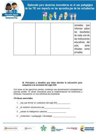 censales, que
informan sobre
los resultados
de cada una de
las instituciones
educativas del
país, tanto
oficiales como
privadas
III. Principios y desafíos que debe abordar la educación para
adaptarse a la sociedad del siglo XXI.
Con base en los ejercicios previos, construya una aproximación conceptual que
permita perfilar 10 claves educativas para la implementación de tendencias y
enfoques innovadores en sus prácticas de enseñanza:
10 claves esenciales
1. _hay que formar al ciudadano del siglo XXI____________
2. _la inclusión social como eje________________________
3. _extraer la inteligencia colectiva _________________
4. _contenidos + pedagogía + tecnología _____________________
 