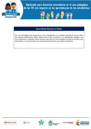 Es una estrategia que proporciona a los estudiantes un contexto general en el que ellos,
de manera colaborativa, deben determinar el reto a resolver. Los estudiantes trabajan con
sus profesores y expertos para resolver este reto en comunidades de todo el mundo y así
desarrollar un conocimiento más profundo de los temas que estén estudiando.
Aprendizaje Basado en Retos
 