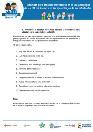 III. Principios y desafíos que debe abordar la educación para
adaptarse a la sociedad del siglo XXI.
Con base en los ejercicios previos, construya una aproximación conceptual que
permita perfilar 10 claves educativas para la implementación de tendencias y
enfoques innovadores en sus prácticas de enseñanza:
10 claves esenciales
1. Hay que formar al ciudadano del siglo XXI
2. _La inclusión social como eje.
3. Liderazgo Institucional
4. Contenidos mas tecnología mas pedagogia
5. Fomento de la creatividad
6. Educación emocional
7. Cooperación entre la familia la escuela y la comunidad
8. Nuevo rol del profesor y su formación
9. Considerar todos los ambitos educativos posibles
10.Objetivo desarrollo de competencias.
Nota:
Finalizado el ejercicio, por favor enviarlo a través de la plataforma Blackboard
en el espacio dispuesto, asociado a la actividad 8.
 