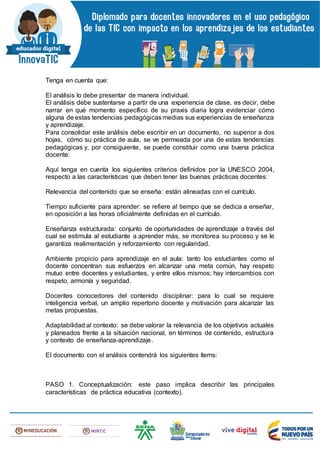 Tenga en cuenta que:
El análisis lo debe presentar de manera individual.
El análisis debe sustentarse a partir de una experiencia de clase, es decir, debe
narrar en qué momento específico de su praxis diaria logra evidenciar cómo
alguna de estas tendencias pedagógicas medias sus experiencias de enseñanza
y aprendizaje.
Para consolidar este análisis debe escribir en un documento, no superior a dos
hojas, cómo su práctica de aula, se ve permeada por una de estas tendencias
pedagógicas y, por consiguiente, se puede constituir como una buena práctica
docente:
Aquí tenga en cuenta los siguientes criterios definidos por la UNESCO 2004,
respecto a las características que deben tener las buenas prácticas docentes:
Relevancia del contenido que se enseña: están alineadas con el currículo.
Tiempo suficiente para aprender: se refiere al tiempo que se dedica a enseñar,
en oposición a las horas oficialmente definidas en el currículo.
Enseñanza estructurada: conjunto de oportunidades de aprendizaje a través del
cual se estimula al estudiante a aprender más, se monitorea su proceso y se le
garantiza realimentación y reforzamiento con regularidad.
Ambiente propicio para aprendizaje en el aula: tanto los estudiantes como el
docente concentran sus esfuerzos en alcanzar una meta común, hay respeto
mutuo entre docentes y estudiantes, y entre ellos mismos; hay intercambios con
respeto, armonía y seguridad.
Docentes conocedores del contenido disciplinar: para lo cual se requiere
inteligencia verbal, un amplio repertorio docente y motivación para alcanzar las
metas propuestas.
Adaptabilidad al contexto: se debe valorar la relevancia de los objetivos actuales
y planeados frente a la situación nacional, en términos de contenido, estructura
y contexto de enseñanza-aprendizaje.
El documento con el análisis contendrá los siguientes ítems:
PASO 1. Conceptualización: este paso implica describir las principales
características de práctica educativa (contexto).
 