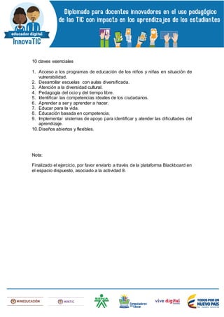 10 claves esenciales
1. Acceso a los programas de educación de los niños y niñas en situación de
vulnerabilidad.
2. Desarrollar escuelas con aulas diversificada.
3. Atención a la diversidad cultural.
4. Pedagogía del ocio y del tiempo libre.
5. Identificar las competencias ideales de los ciudadanos.
6. Aprender a ser y aprender a hacer.
7. Educar para la vida.
8. Educación basada en competencia.
9. Implementar sistemas de apoyo para identificar y atender las dificultades del
aprendizaje.
10.Diseños abiertos y flexibles.
Nota:
Finalizado el ejercicio, por favor enviarlo a través de la plataforma Blackboard en
el espacio dispuesto, asociado a la actividad 8.
 