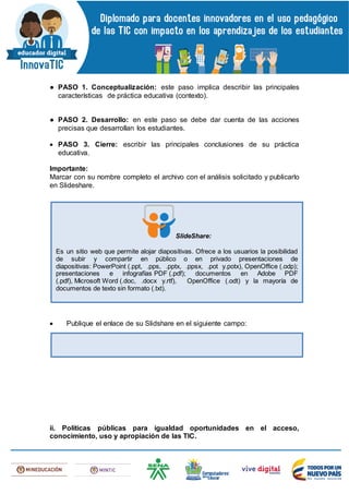 ● PASO 1. Conceptualización: este paso implica describir las principales
características de práctica educativa (contexto).
● PASO 2. Desarrollo: en este paso se debe dar cuenta de las acciones
precisas que desarrollan los estudiantes.
 PASO 3. Cierre: escribir las principales conclusiones de su práctica
educativa.
Importante:
Marcar con su nombre completo el archivo con el análisis solicitado y publicarlo
en Slideshare.
 Publique el enlace de su Slidshare en el siguiente campo:
ii. Políticas públicas para igualdad oportunidades en el acceso,
conocimiento, uso y apropiación de las TIC.
SlideShare:
Es un sitio web que permite alojar diapositivas. Ofrece a los usuarios la posibilidad
de subir y compartir en público o en privado presentaciones de
diapositivas: PowerPoint (.ppt, .pps, .pptx, .ppsx, .pot y.potx), OpenOffice (.odp);
presentaciones e infografías PDF (.pdf); documentos en Adobe PDF
(.pdf), Microsoft Word (.doc, .docx y.rtf), OpenOffice (.odt) y la mayoría de
documentos de texto sin formato (.txt).
 