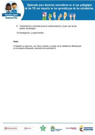 9. Capacitación a docentes para la implementación y buen uso de las
nuevas tecnologías.
10.Investigación y experimentos
Nota:
Finalizado el ejercicio, por favor enviarlo a través de la plataforma Blackboard
en el espacio dispuesto, asociado a la actividad 8.
 