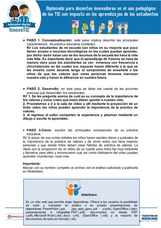 ● PASO 1. Conceptualización: este paso implica describir las principales
características de práctica educativa (contexto).
R// Los estudiantes de mi escuela son niños en su mayoría que poco
tienen acceso a recursos tecnológicos en los cuales puedan aprender,
por dicha razón hacer uso de los recursos de la escuela les hace la vida
más feliz. Es importante decir que el aprendizaje de Valores se hace de
manera clara pues los estudiantes se ven inmersos con frecuencia a
circunstancias en las cuales sus mayores hacen diferente a lo que se
les enseña como docente tengo el compromiso de enseñarle a los
niños de que los valores que como personas tenemos marcaran
nuestra vida y hacen la diferencia en nuestro futuro.
● PASO 2. Desarrollo: en este paso se debe dar cuenta de las acciones
precisas que desarrollan los estudiantes.
R// 1. Se les pregunta acerca de cuál es su concepto de la importancia de
los valores y como creen que estos deben aportar a nuestra vida.
2. Procedemos a ir a la sala de video y allí mediante la proyección de un
lindo video los niños pueden aprender la importancia de la practica de
valores.
3. al regresar al salón comparten la experiencia y plasman mediante un
dibujo o escrito lo aprendido.
 PASO 3.Cierre: escribir las principales conclusiones de su práctica
educativa.
R// A pesar de sus cortas edades los niños hacen aportes claros y puntuales de
la importancia de la práctica de valores y de cómo estos nos hace mejores
personas y que desde niños deben crear hábitos de práctica de valores. La
clase con la proyección de un video de un cuento para niños fue muy motivante
y llamativa para ellos y reconocieron que así como disfrutaron del video pueden
aprender muchísimas cosa mas.
Importante:
Marcar con su nombre completo el archivo con el análisis solicitado y publicarlo
en Slideshare.
SlideShare:
Es un sitio web que permite alojar diapositivas. Ofrece a los usuarios la posibilidad
de subir y compartir en público o en privado presentaciones de
diapositivas: PowerPoint (.ppt, .pps,.pptx,.ppsx,.pot y.potx), OpenOffice (.odp);
presentaciones e infografías PDF (.pdf); documentos en Adobe PDF
(.pdf), Microsoft Word (.doc,.docx y.rtf), OpenOffice (.odt) y la mayoría de
documentos de texto sin formato (.txt).
 