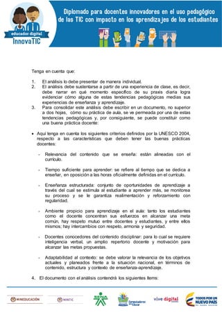 Tenga en cuenta que:
1. El análisis lo debe presentar de manera individual.
2. El análisis debe sustentarse a partir de una experiencia de clase, es decir,
debe narrar en qué momento específico de su praxis diaria logra
evidenciar cómo alguna de estas tendencias pedagógicas medias sus
experiencias de enseñanza y aprendizaje.
3. Para consolidar este análisis debe escribir en un documento, no superior
a dos hojas, cómo su práctica de aula, se ve permeada por una de estas
tendencias pedagógicas y, por consiguiente, se puede constituir como
una buena práctica docente:
 Aquí tenga en cuenta los siguientes criterios definidos por la UNESCO 2004,
respecto a las características que deben tener las buenas prácticas
docentes:
- Relevancia del contenido que se enseña: están alineadas con el
currículo.
- Tiempo suficiente para aprender: se refiere al tiempo que se dedica a
enseñar, en oposición a las horas oficialmente definidas en el currículo.
- Enseñanza estructurada: conjunto de oportunidades de aprendizaje a
través del cual se estimula al estudiante a aprender más, se monitorea
su proceso y se le garantiza realimentación y reforzamiento con
regularidad.
- Ambiente propicio para aprendizaje en el aula: tanto los estudiantes
como el docente concentran sus esfuerzos en alcanzar una meta
común, hay respeto mutuo entre docentes y estudiantes, y entre ellos
mismos; hay intercambios con respeto, armonía y seguridad.
- Docentes conocedores del contenido disciplinar: para lo cual se requiere
inteligencia verbal, un amplio repertorio docente y motivación para
alcanzar las metas propuestas.
- Adaptabilidad al contexto: se debe valorar la relevancia de los objetivos
actuales y planeados frente a la situación nacional, en términos de
contenido, estructura y contexto de enseñanza-aprendizaje.
4. El documento con el análisis contendrá los siguientes ítems:
 