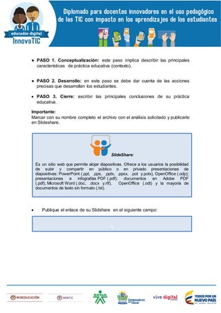 ● PASO 1. Conceptualización: este paso implica describir las principales
características de práctica educativa (contexto).
● PASO 2. Desarrollo: en este paso se debe dar cuenta de las acciones
precisas que desarrollan los estudiantes.
 PASO 3. Cierre: escribir las principales conclusiones de su práctica
educativa.
Importante:
Marcar con su nombre completo el archivo con el análisis solicitado y publicarlo
en Slideshare.
 Publique el enlace de su Slidshare en el siguiente campo:
SlideShare:
Es un sitio web que permite alojar diapositivas. Ofrece a los usuarios la posibilidad
de subir y compartir en público o en privado presentaciones de
diapositivas: PowerPoint (.ppt, .pps, .pptx, .ppsx, .pot y.potx), OpenOffice (.odp);
presentaciones e infografías PDF (.pdf); documentos en Adobe PDF
(.pdf), Microsoft Word (.doc, .docx y.rtf), OpenOffice (.odt) y la mayoría de
documentos de texto sin formato (.txt).
N
 