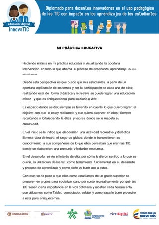 MI PRÁCTICA EDUCATIVA
Haciendo énfasis en mi práctica educativa y visualizando la oportuna
intervención en todo lo que abarca el proceso de enseñanza aprendizaje de mis
estudiantes.
Desde esta perspectiva es que busco que mis estudiantes a partir de un
oportuna explicación de los temas y con la participación de cada uno de ellos;
realizando esta de forma didáctica y recreativa se puede lograr una educación
eficaz y que es enriquecedora para su diario a vivir.
Es espacio donde se dio; siempre es teniendo en cuenta lo que quiero lograr; el
objetivo con que lo estoy realizando y que quiero alcanzar en ellos; siempre
recalcando y fortaleciendo la ética y valores donde se le respeta su
creatividad.
En el inicio se le indico que elaborarían una actividad recreativa y didáctica
llámese obra de teatro; el juego de globos; donde le transmitieran su
conocimiento a sus compañeros de lo que ellos pensaban que eran las TIC,
donde se elaborarían una pregunta y le darían respuesta.
En el desarrollo se vio el interés de ellos por cómo le dieron sentido a lo que se
quería, la utilización de las tic ; como herramienta fundamental en su desarrollo
y proceso de aprendizaje y como darle un buen uso a estas.
Con esto se da paso a que ellos como estudiantes de un grado superior se
preparen en grupos para socializar curso por curso recreativamente por qué las
TIC tienen cierta importancia en la vida cotidiana y mostrar cada herramienta
que utilizamos como Tablet, computador, celular y como sacarle buen provecho
a esta para enriquecernos.
 