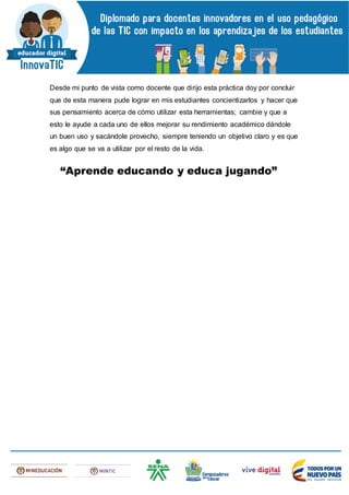 Desde mi punto de vista como docente que dirijo esta práctica doy por concluir
que de esta manera pude lograr en mis estudiantes concientizarlos y hacer que
sus pensamiento acerca de cómo utilizar esta herramientas; cambie y que a
esto le ayude a cada uno de ellos mejorar su rendimiento académico dándole
un buen uso y sacándole provecho, siempre teniendo un objetivo claro y es que
es algo que se va a utilizar por el resto de la vida.
“Aprende educando y educa jugando”
 