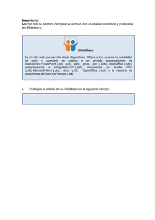 Importante:
Marcar con su nombre completo el archivo con el análisis solicitado y publicarlo
en Slideshare.
 Publique el enlace de su Slidshare en el siguiente campo:
SlideShare:
Es un sitio web que permite alojar diapositivas. Ofrece a los usuarios la posibilidad
de subir y compartir en público o en privado presentaciones de
diapositivas: PowerPoint (.ppt, .pps, .pptx, .ppsx, .pot y.potx), OpenOffice (.odp);
presentaciones e infografías PDF (.pdf); documentos en Adobe PDF
(.pdf), Microsoft Word (.doc, .docx y.rtf), OpenOffice (.odt) y la mayoría de
documentos de texto sin formato (.txt).
 