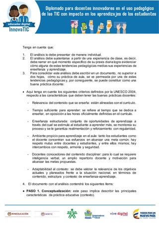 Tenga en cuenta que:
1. El análisis lo debe presentar de manera individual.
2. El análisis debe sustentarse a partir de una experiencia de clase, es decir,
debe narrar en qué momento específico de su praxis diaria logra evidenciar
cómo alguna de estas tendencias pedagógicas medias sus experiencias de
enseñanza y aprendizaje.
3. Para consolidar este análisis debe escribir en un documento, no superior a
dos hojas, cómo su práctica de aula, se ve permeada por una de estas
tendencias pedagógicas y, por consiguiente, se puede constituir como una
buena práctica docente:
 Aquí tenga en cuenta los siguientes criterios definidos por la UNESCO 2004,
respecto a las características que deben tener las buenas prácticas docentes:
- Relevancia del contenido que se enseña: están alineadas con el currículo.
- Tiempo suficiente para aprender: se refiere al tiempo que se dedica a
enseñar, en oposición a las horas oficialmente definidas en el currículo.
- Enseñanza estructurada: conjunto de oportunidades de aprendizaje a
través del cual se estimula al estudiante a aprender más, se monitorea su
proceso y se le garantiza realimentación y reforzamiento con regularidad.
- Ambiente propicio para aprendizaje en el aula: tanto los estudiantes como
el docente concentran sus esfuerzos en alcanzar una meta común, hay
respeto mutuo entre docentes y estudiantes, y entre ellos mismos; hay
intercambios con respeto, armonía y seguridad.
- Docentes conocedores del contenido disciplinar: para lo cual se requiere
inteligencia verbal, un amplio repertorio docente y motivación para
alcanzar las metas propuestas.
- Adaptabilidad al contexto: se debe valorar la relevancia de los objetivos
actuales y planeados frente a la situación nacional, en términos de
contenido, estructura y contexto de enseñanza-aprendizaje.
4. El documento con el análisis contendrá los siguientes ítems:
● PASO 1. Conceptualización: este paso implica describir las principales
características de práctica educativa (contexto).
 