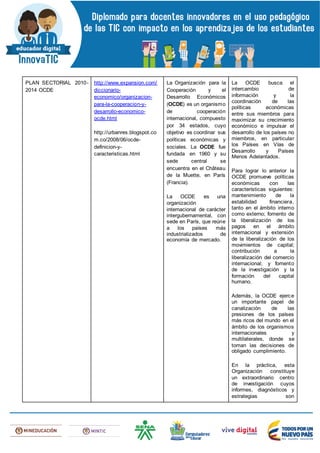 PLAN SECTORIAL 2010-
2014 OCDE
http://www.expansion.com/
diccionario-
economico/organizacion-
para-la-cooperacion-y-
desarrollo-economico-
ocde.html
http://urbanres.blogspot.co
m.co/2008/06/ocde-
definicion-y-
caracteristicas.html
La Organización para la
Cooperación y el
Desarrollo Económicos
(OCDE) es un organismo
de cooperación
internacional, compuesto
por 34 estados, cuyo
objetivo es coordinar sus
políticas económicas y
sociales. La OCDE fue
fundada en 1960 y su
sede central se
encuentra en el Château
de la Muette, en París
(Francia).
La OCDE es una
organización
internacional de carácter
intergubernamental, con
sede en París, que reúne
a los países más
industrializados de
economía de mercado.
La OCDE busca el
intercambio de
información y la
coordinación de las
políticas económicas
entre sus miembros para
maximizar su crecimiento
económico e impulsar el
desarrollo de los países no
miembros, en particular
los Países en Vías de
Desarrollo y Países
Menos Adelantados.
Para lograr lo anterior la
OCDE promueve políticas
económicas con las
características siguientes:
mantenimiento de la
estabilidad financiera,
tanto en el ámbito interno
como externo; fomento de
la liberalización de los
pagos en el ámbito
internacional y extensión
de la liberalización de los
movimientos de capital;
contribución a la
liberalización del comercio
internacional; y fomento
de la investigación y la
formación del capital
humano.
Además, la OCDE ejerce
un importante papel de
canalización de las
presiones de los países
más ricos del mundo en el
ámbito de los organismos
internacionales y
multilaterales, donde se
toman las decisiones de
obligado cumplimiento.
En la práctica, esta
Organización constituye
un extraordinario centro
de investigación cuyos
informes, diagnósticos y
estrategias son
 